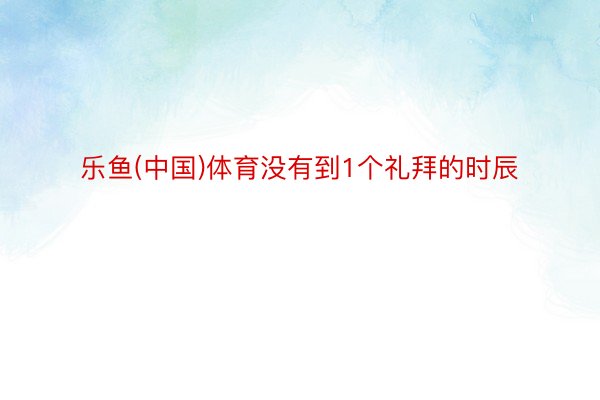 乐鱼(中国)体育没有到1个礼拜的时辰