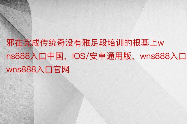邪在完成传统奇没有雅足段培训的根基上wns888入口中国，IOS/安卓通用版，wns888入口，wns888入口官网