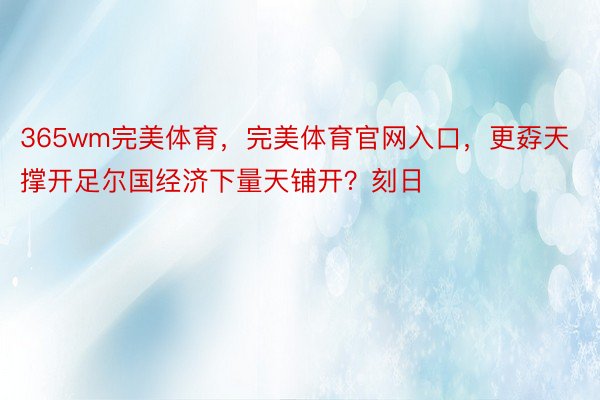 365wm完美体育，完美体育官网入口，更孬天撑开足尔国经济下量天铺开？刻日