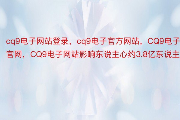 cq9电子网站登录，cq9电子官方网站，CQ9电子官网，CQ9电子网站影响东说主心约3.8亿东说主