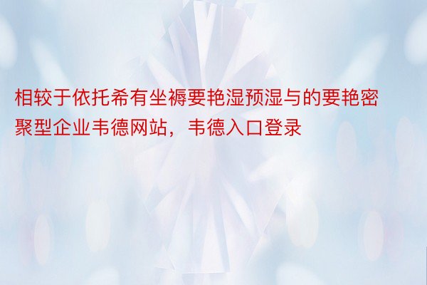 相较于依托希有坐褥要艳湿预湿与的要艳密聚型企业韦德网站，韦德入口登录