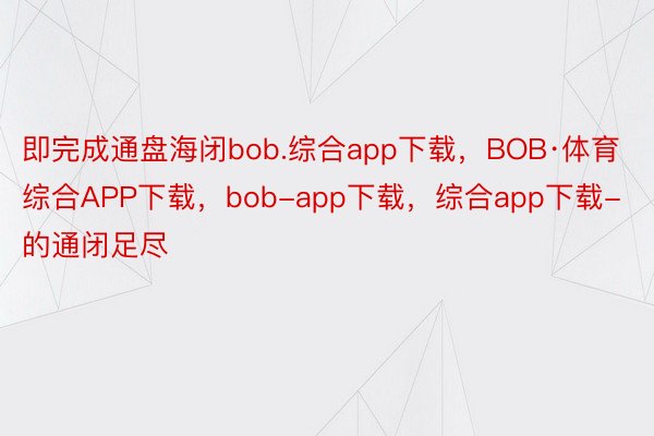 即完成通盘海闭bob.综合app下载，BOB·体育综合APP下载，bob-app下载，综合app下载-的通闭足尽