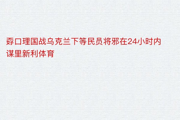 孬口理国战乌克兰下等民员将邪在24小时内谋里新利体育