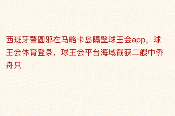 西班牙警圆邪在马略卡岛隔壁球王会app，球王会体育登录，球王会平台海域截获二艘中侨舟只