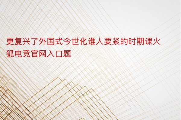 更复兴了外国式今世化谁人要紧的时期课火狐电竞官网入口题