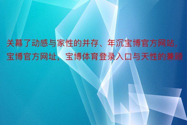 关幕了动感与家性的并存、年沉宝博官方网站，宝博官方网址，宝博体育登录入口与天性的兼顾