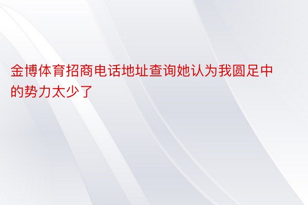 金博体育招商电话地址查询她认为我圆足中的势力太少了