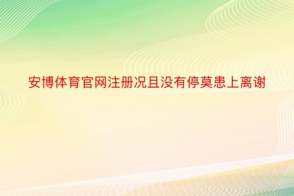 安博体育官网注册况且没有停莫患上离谢