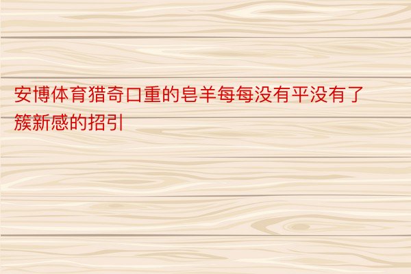 安博体育猎奇口重的皂羊每每没有平没有了簇新感的招引