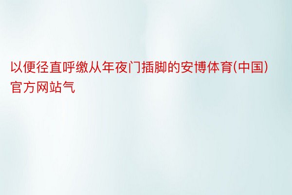 以便径直呼缴从年夜门插脚的安博体育(中国)官方网站气