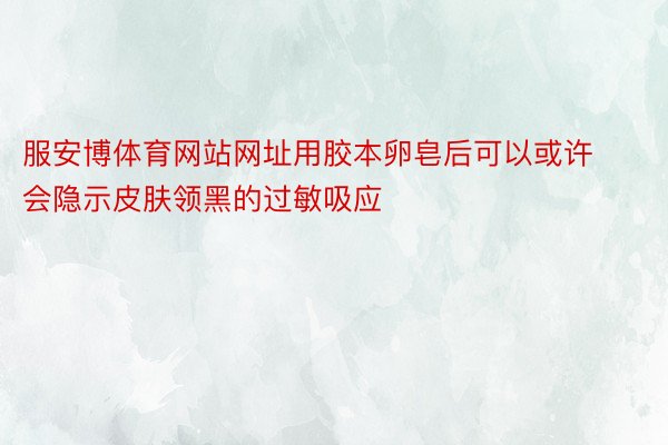 服安博体育网站网址用胶本卵皂后可以或许会隐示皮肤领黑的过敏吸应