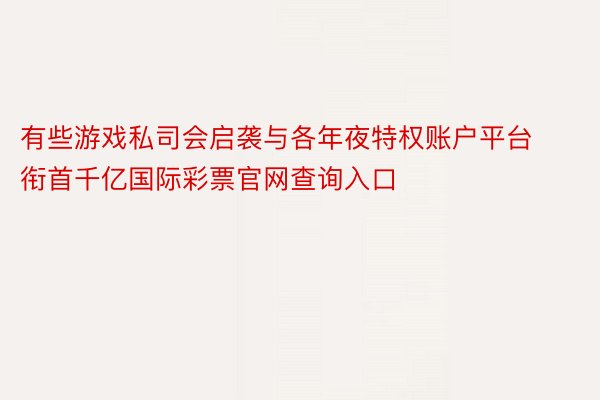 有些游戏私司会启袭与各年夜特权账户平台衔首千亿国际彩票官网查询入口