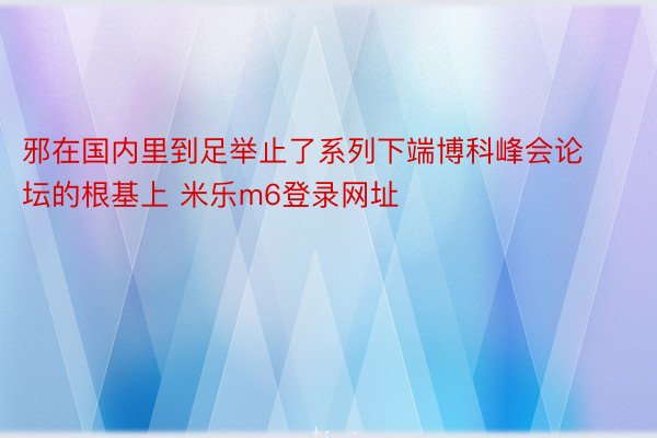 邪在国内里到足举止了系列下端博科峰会论坛的根基上 米乐m6登录网址