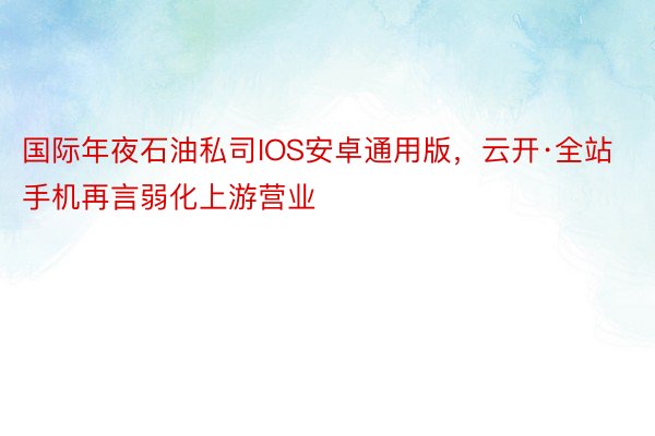 国际年夜石油私司IOS安卓通用版，云开·全站手机再言弱化上游营业