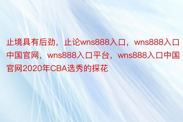 止境具有后劲，止论wns888入口，wns888入口中国官网，wns888入口平台，wns888入口中国官网2020年CBA选秀的探花