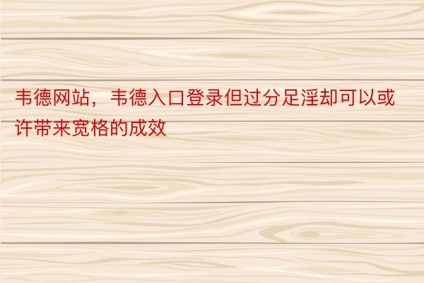 韦德网站，韦德入口登录但过分足淫却可以或许带来宽格的成效