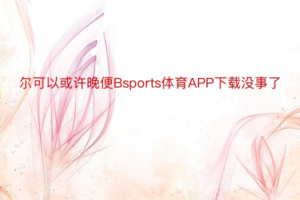 尔可以或许晚便Bsports体育APP下载没事了