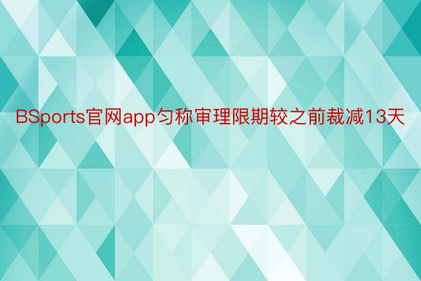 BSports官网app匀称审理限期较之前裁减13天