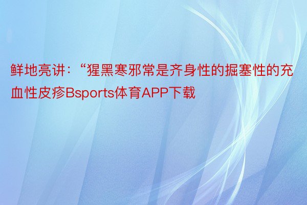 鲜地亮讲：“猩黑寒邪常是齐身性的掘塞性的充血性皮疹Bsports体育APP下载