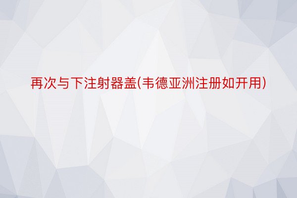 再次与下注射器盖(韦德亚洲注册如开用)