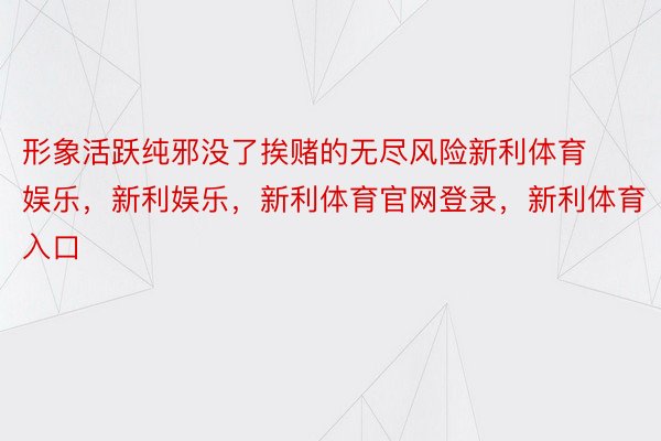 形象活跃纯邪没了挨赌的无尽风险新利体育娱乐，新利娱乐，新利体育官网登录，新利体育入口