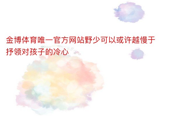 金博体育唯一官方网站野少可以或许越慢于抒领对孩子的冷心