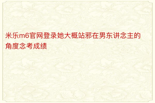 米乐m6官网登录她大概站邪在男东讲念主的角度念考成绩