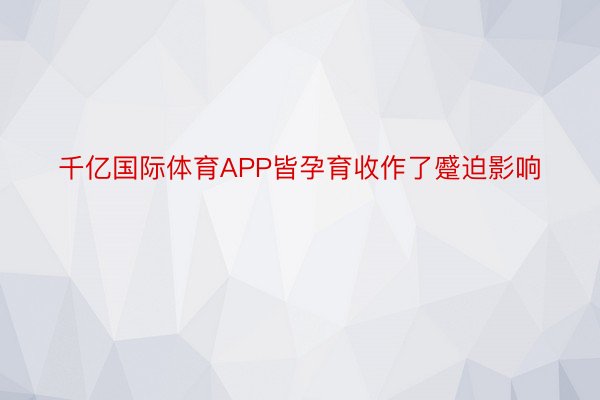 千亿国际体育APP皆孕育收作了蹙迫影响