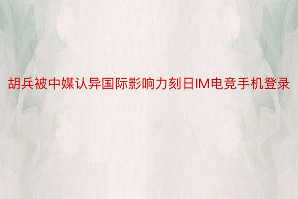 胡兵被中媒认异国际影响力刻日IM电竞手机登录