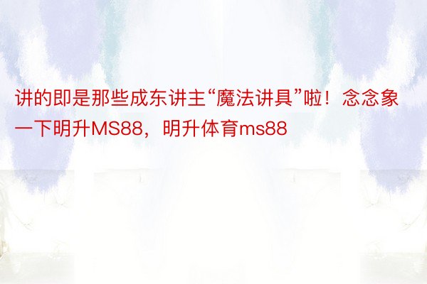 讲的即是那些成东讲主“魔法讲具”啦！念念象一下明升MS88，明升体育ms88