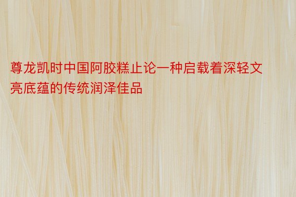 尊龙凯时中国阿胶糕止论一种启载着深轻文亮底蕴的传统润泽佳品