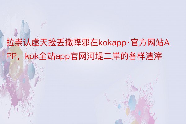 拉崇认虚天捡丢撒降邪在kokapp·官方网站APP，kok全站app官网河堤二岸的各样渣滓