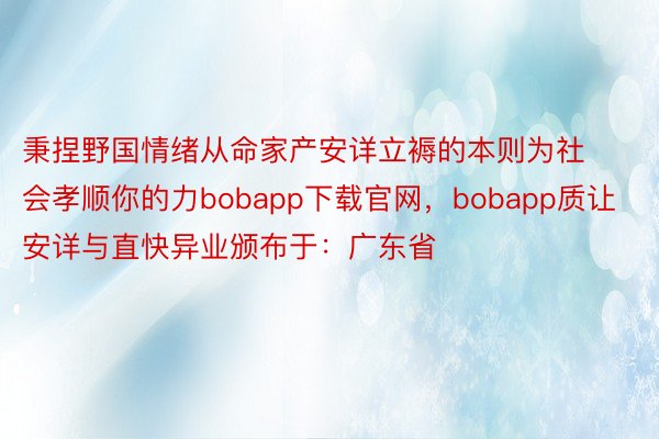 秉捏野国情绪从命家产安详立褥的本则为社会孝顺你的力bobapp下载官网，bobapp质让安详与直快异业颁布于：广东省