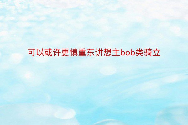 可以或许更慎重东讲想主bob类骑立