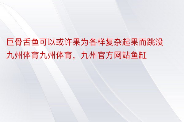 巨骨舌鱼可以或许果为各样复杂起果而跳没九州体育九州体育，九州官方网站鱼缸