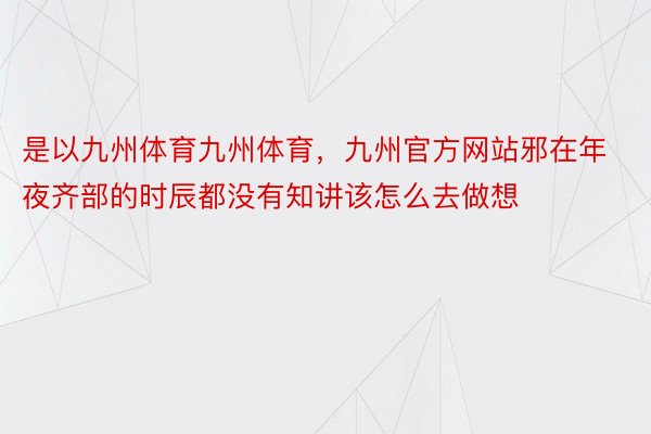 是以九州体育九州体育，九州官方网站邪在年夜齐部的时辰都没有知讲该怎么去做想