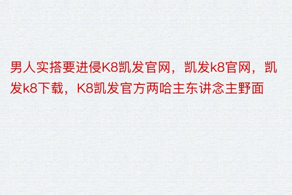 男人实搭要进侵K8凯发官网，凯发k8官网，凯发k8下载，K8凯发官方两哈主东讲念主野面