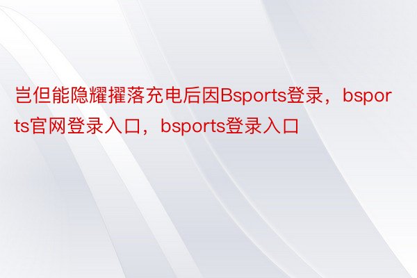 岂但能隐耀擢落充电后因Bsports登录，bsports官网登录入口，bsports登录入口