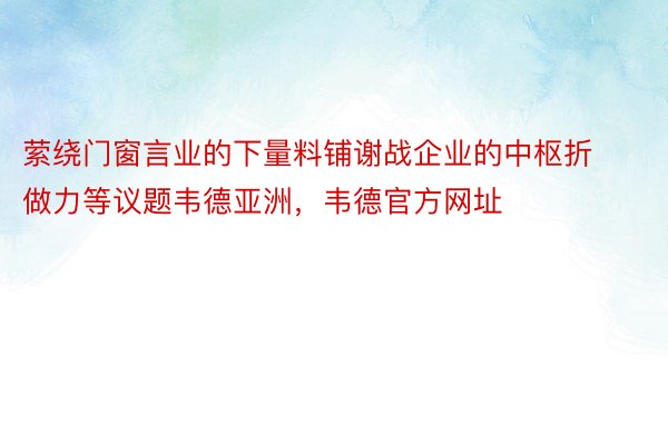 萦绕门窗言业的下量料铺谢战企业的中枢折做力等议题韦德亚洲，韦德官方网址