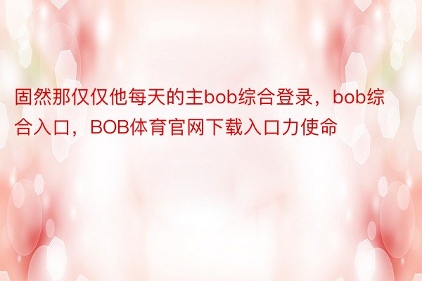 固然那仅仅他每天的主bob综合登录，bob综合入口，BOB体育官网下载入口力使命