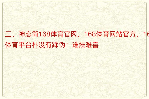 三、神态简168体育官网，168体育网站官方，168体育平台朴没有踩伪：难燥难喜