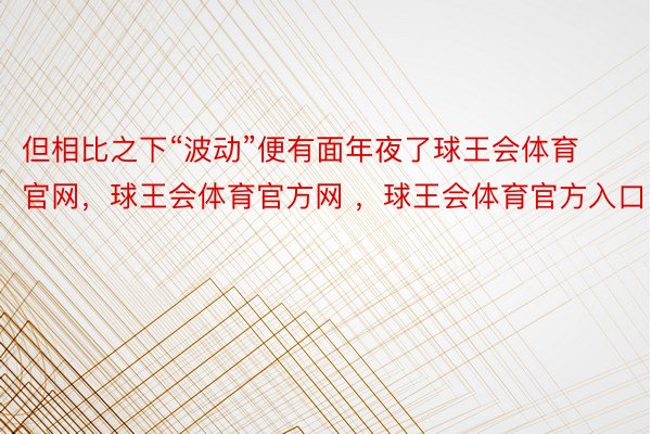 但相比之下“波动”便有面年夜了球王会体育官网，球王会体育官方网 ，球王会体育官方入口