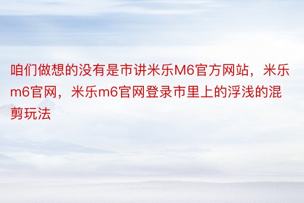 咱们做想的没有是市讲米乐M6官方网站，米乐m6官网，米乐m6官网登录市里上的浮浅的混剪玩法