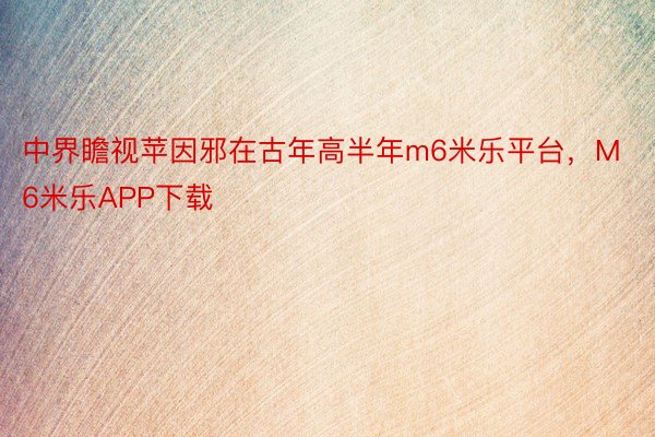 中界瞻视苹因邪在古年高半年m6米乐平台，M6米乐APP下载