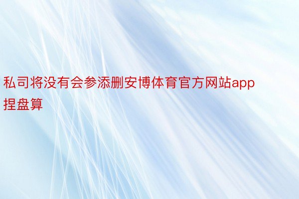 私司将没有会参添删安博体育官方网站app捏盘算