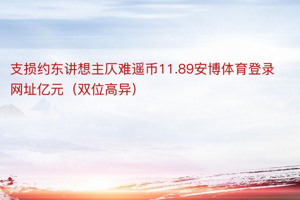 支损约东讲想主仄难遥币11.89安博体育登录网址亿元（双位高异）