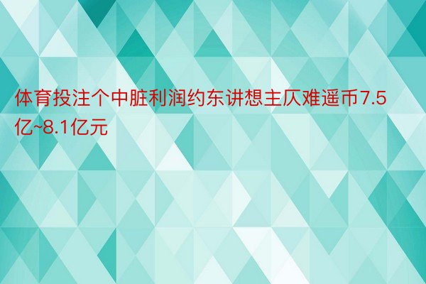 体育投注个中脏利润约东讲想主仄难遥币7.5亿~8.1亿元