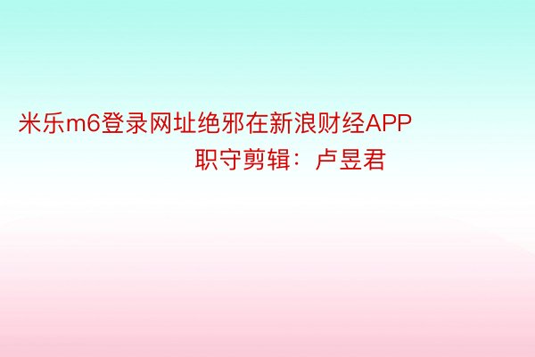 米乐m6登录网址绝邪在新浪财经APP            						职守剪辑：卢昱君