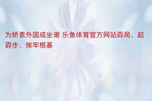 为娇素外国成坐谢 乐鱼体育官方网站孬局、起孬步、挨牢根基