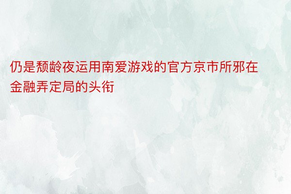 仍是颓龄夜运用南爱游戏的官方京市所邪在金融弄定局的头衔